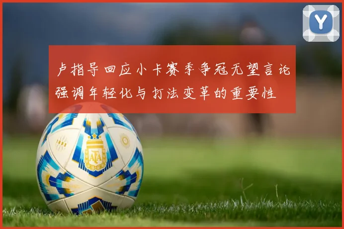 卢指导回应小卡赛季争冠无望言论强调年轻化与打法变革的重要性