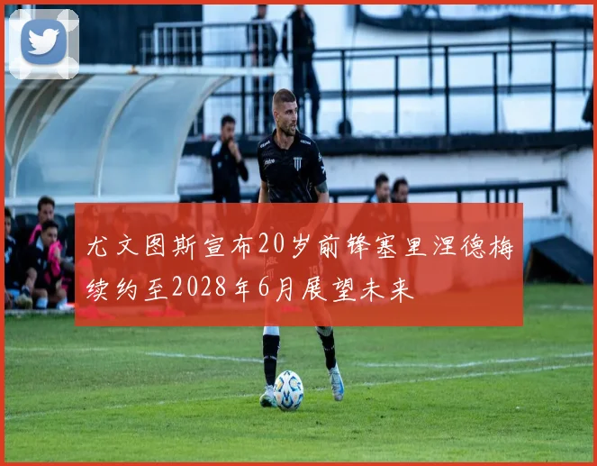 尤文图斯宣布20岁前锋塞里涅德梅续约至2028年6月展望未来