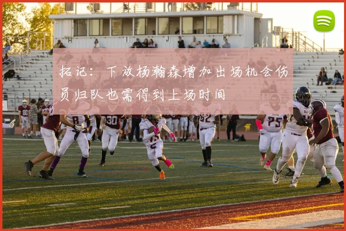 拓记：下放杨瀚森增加出场机会伤员归队也需得到上场时间