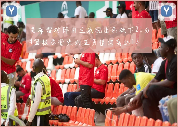乌布雷对阵旧主表现出色砍下21分4篮板尽管失利正负值仍高达13