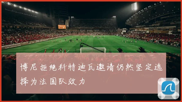 博尼拒绝科特迪瓦邀请仍然坚定选择为法国队效力