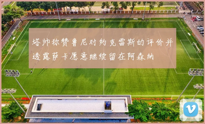 塔帅称赞鲁尼对约克雷斯的评价并透露萨卡愿意继续留在阿森纳