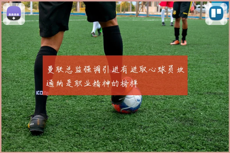 曼联总监强调引进有进取心球员坎通纳是职业精神的榜样