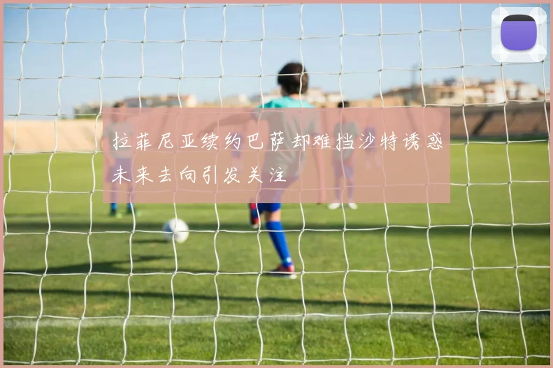 拉菲尼亚续约巴萨却难挡沙特诱惑未来去向引发关注