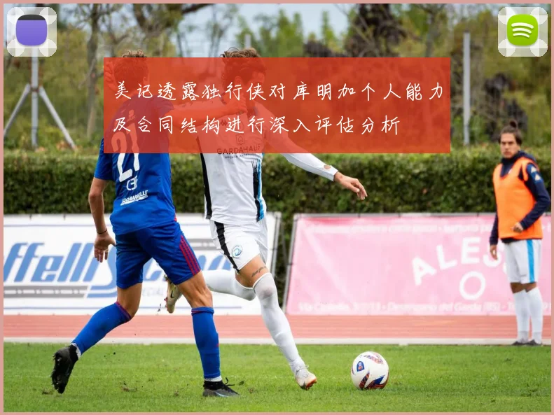 美记透露独行侠对库明加个人能力及合同结构进行深入评估分析