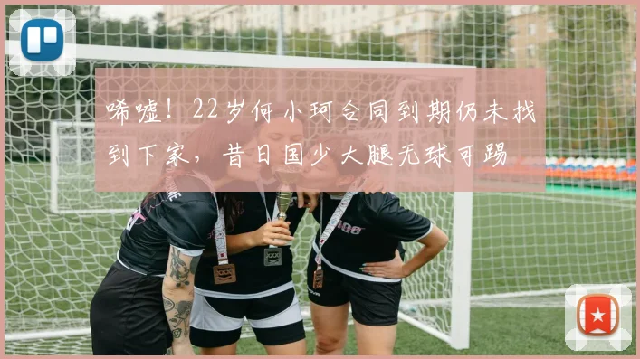 唏嘘！22岁何小珂合同到期仍未找到下家，昔日国少大腿无球可踢