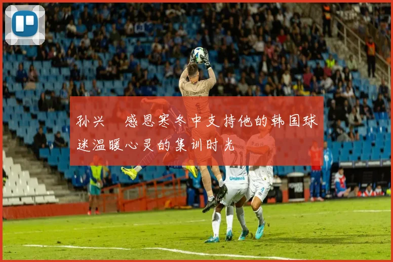 孙兴慜感恩寒冬中支持他的韩国球迷温暖心灵的集训时光