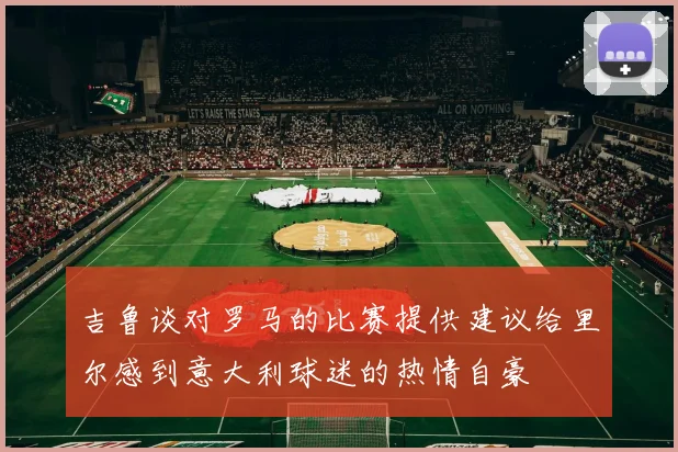 吉鲁谈对罗马的比赛提供建议给里尔感到意大利球迷的热情自豪