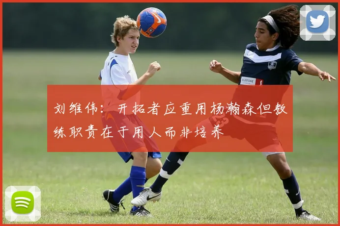 刘维伟：开拓者应重用杨瀚森但教练职责在于用人而非培养
