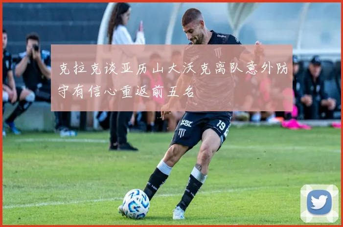克拉克谈亚历山大沃克离队意外防守有信心重返前五名