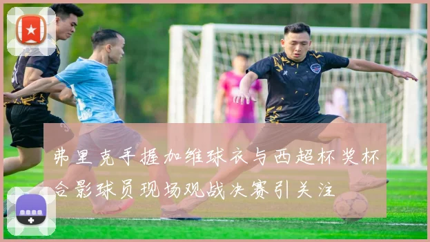 弗里克手握加维球衣与西超杯奖杯合影球员现场观战决赛引关注