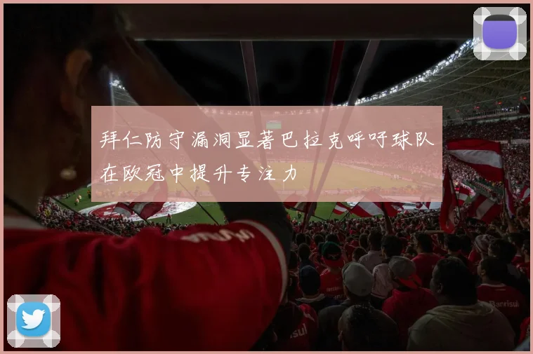 拜仁防守漏洞显著巴拉克呼吁球队在欧冠中提升专注力