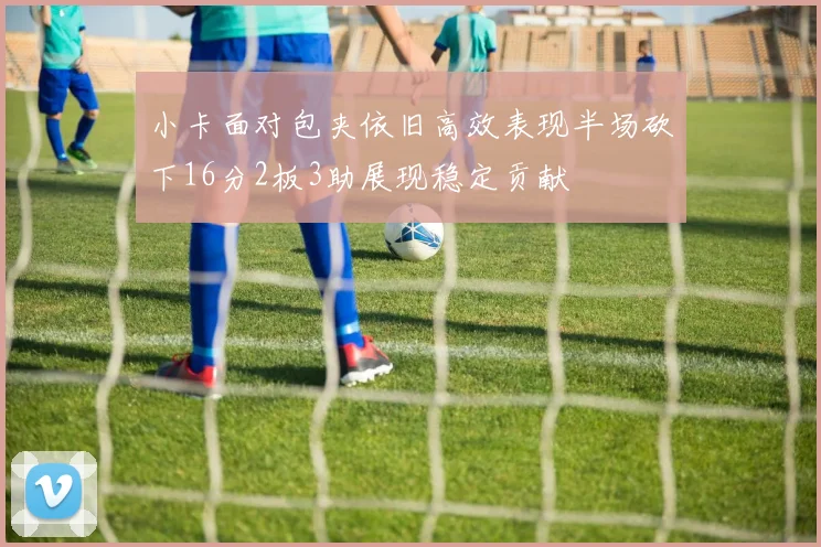 小卡面对包夹依旧高效表现半场砍下16分2板3助展现稳定贡献