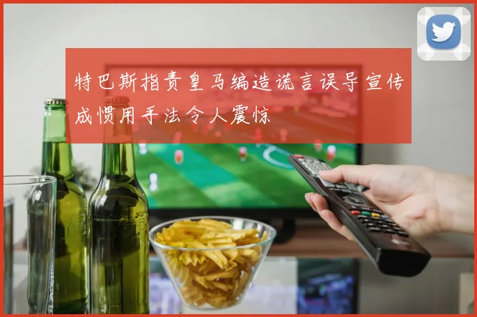 特巴斯指责皇马编造谎言误导宣传成惯用手法令人震惊