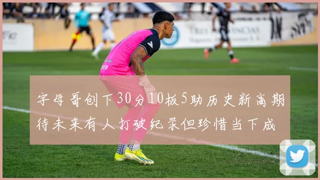 字母哥创下30分10板5助历史新高期待未来有人打破纪录但珍惜当下成就