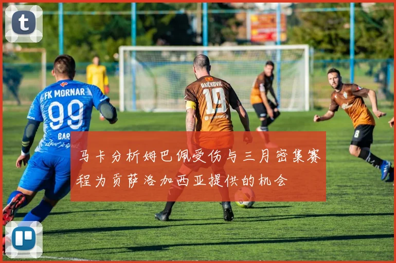 马卡分析姆巴佩受伤与三月密集赛程为贡萨洛加西亚提供的机会