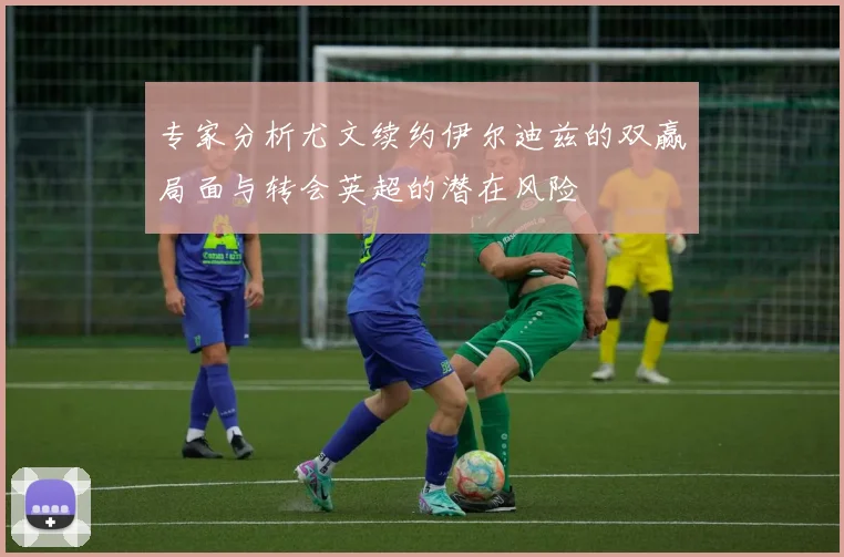 专家分析尤文续约伊尔迪兹的双赢局面与转会英超的潜在风险